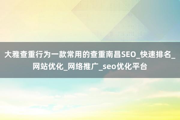 大雅查重行为一款常用的查重南昌SEO_快速排名_网站优化_网络推广_seo优化平台